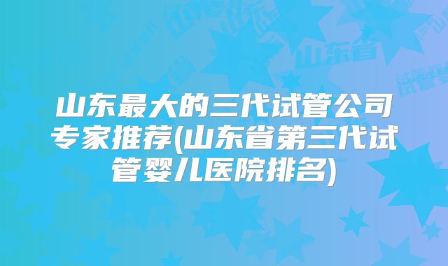 山东最大的三代试管公司专家推荐(山东省第三代试管婴儿医院排名)