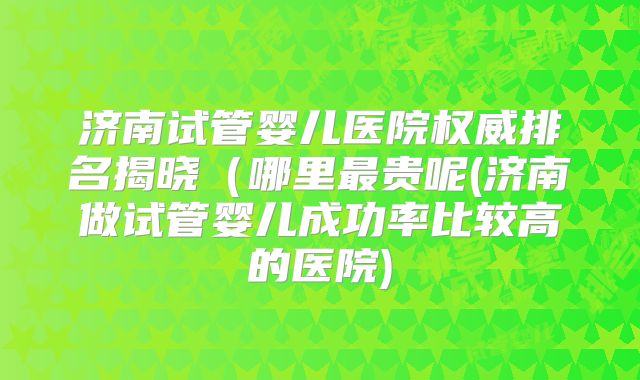 济南试管婴儿医院权威排名揭晓(哪里最贵呢(济南做试管婴儿成功率比较高的医院)