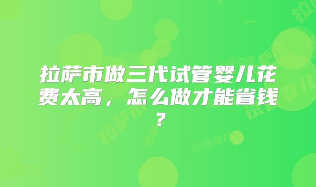 拉萨市做三代试管婴儿花费太高,怎么做才能省钱?