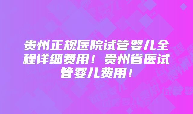 贵州正规医院试管婴儿全程详细费用!贵州省医试管婴儿费用!