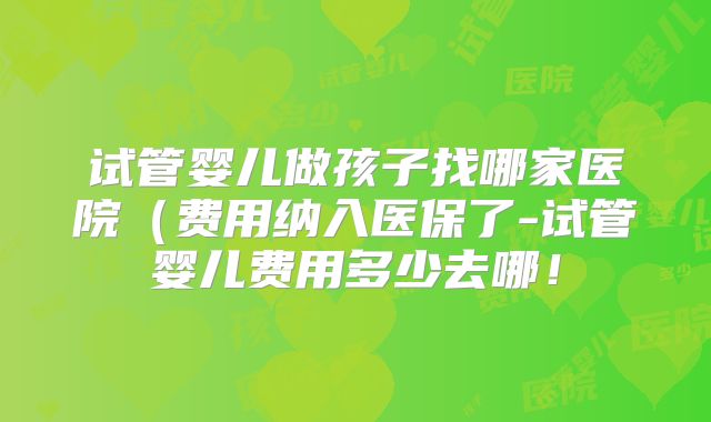 试管婴儿做孩子找哪家医院（费用纳入医保了-试管婴儿费用多少去哪！