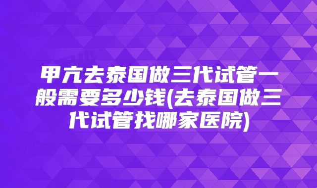 甲亢去泰国做三代试管一般需要多少钱(去泰国做三代试管找哪家医院)