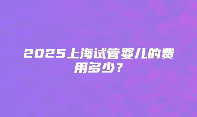 2025上海试管婴儿的费用多少？