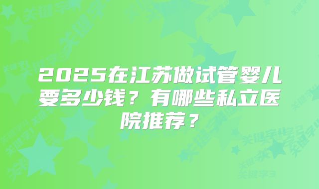 2025在江苏做试管婴儿要多少钱？有哪些私立医院推荐？