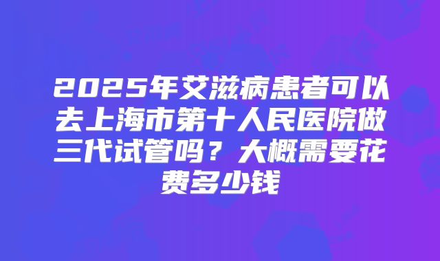 2025年艾滋病患者可以去上海市第十人民医院做三代试管吗？大概需要花费多少钱