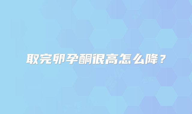 取完卵孕酮很高怎么降？