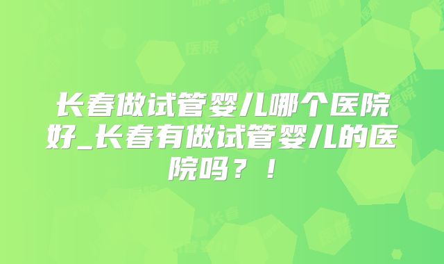 长春做试管婴儿哪个医院好_长春有做试管婴儿的医院吗？！
