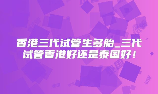 香港三代试管生多胎_三代试管香港好还是泰国好！