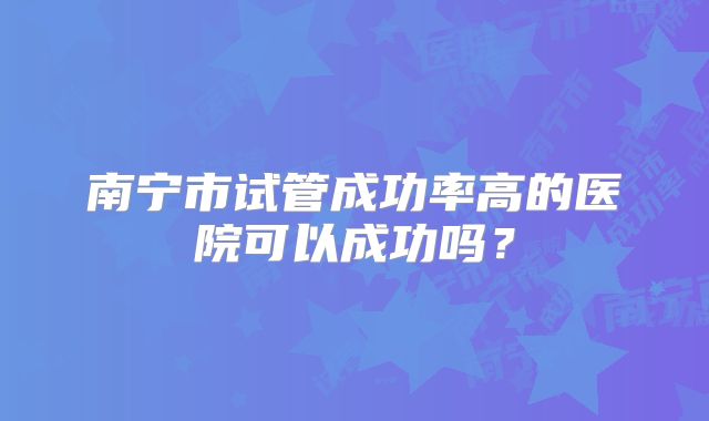 南宁市试管成功率高的医院可以成功吗？