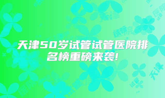 天津50岁试管试管医院排名榜重磅来袭!