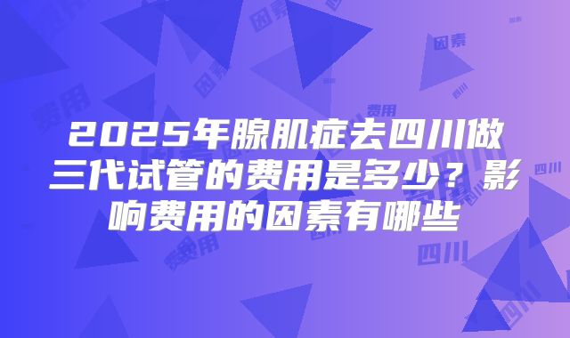 2025年腺肌症去四川做三代试管的费用是多少？影响费用的因素有哪些