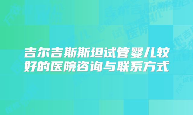 吉尔吉斯斯坦试管婴儿较好的医院咨询与联系方式