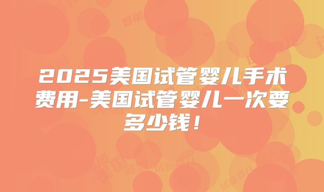 2025美国试管婴儿手术费用-美国试管婴儿一次要多少钱！