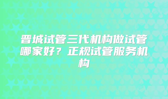 晋城试管三代机构做试管哪家好？正规试管服务机构