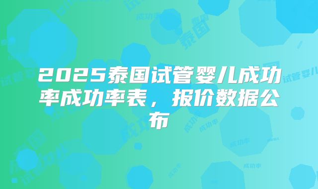 2025泰国试管婴儿成功率成功率表,报价数据公布