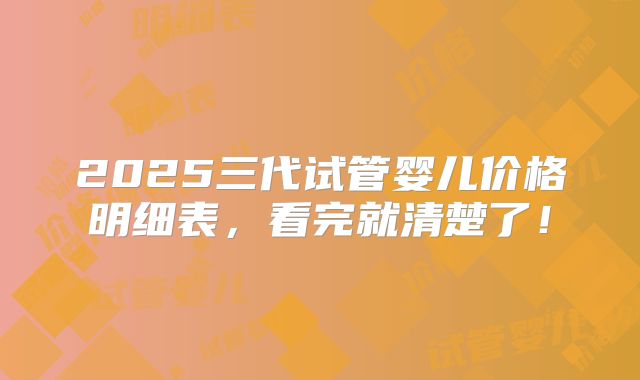 2025三代试管婴儿价格明细表,看完就清楚了!