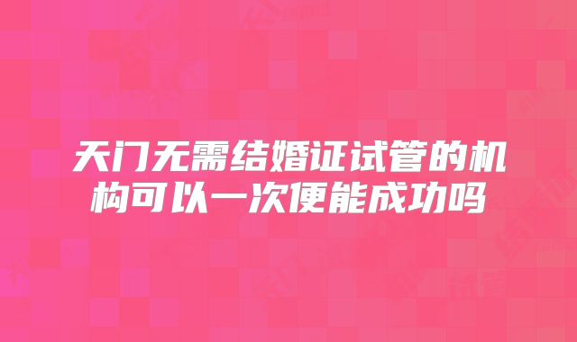 天门无需结婚证试管的机构可以一次便能成功吗
