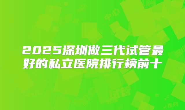 2025深圳做三代试管最好的私立医院排行榜前十