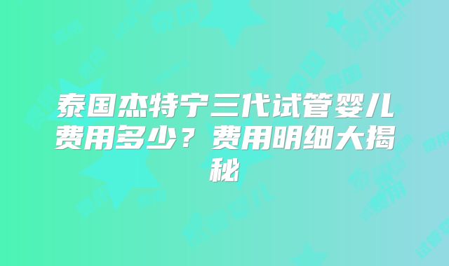 泰国杰特宁三代试管婴儿费用多少?费用明细大揭秘