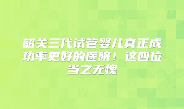 韶关三代试管婴儿真正成功率更好的医院！这四位当之无愧