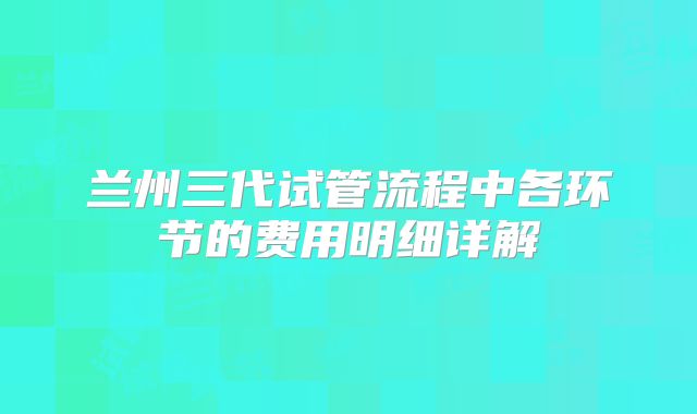 兰州三代试管流程中各环节的费用明细详解
