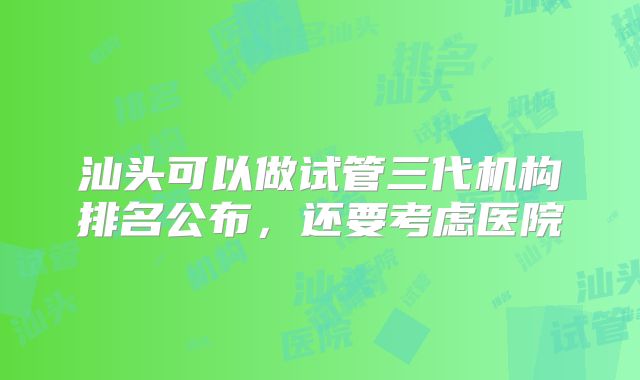 汕头可以做试管三代机构排名公布，还要考虑医院