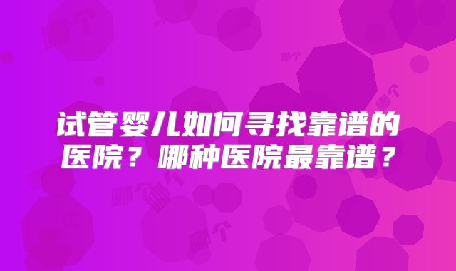 试管婴儿如何寻找靠谱的医院？哪种医院最靠谱？