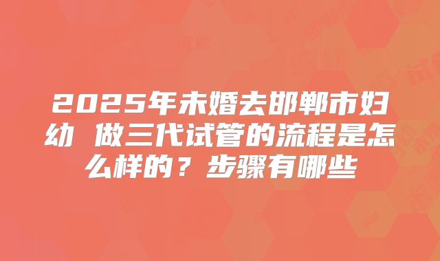 2025年未婚去邯郸市妇幼 做三代试管的流程是怎么样的?步骤有哪些