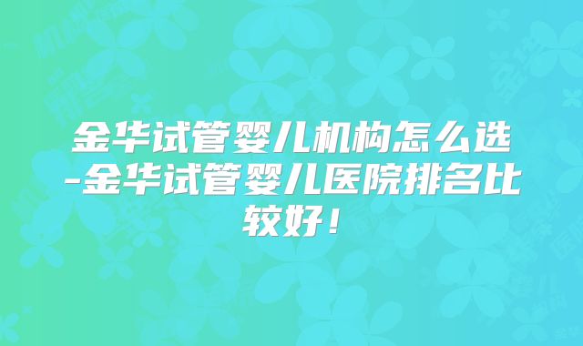 金华试管婴儿机构怎么选-金华试管婴儿医院排名比较好！