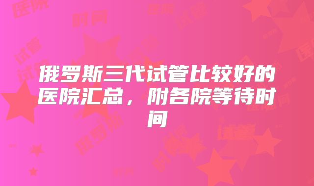 俄罗斯三代试管比较好的医院汇总,附各院等待时间