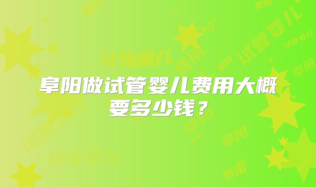 阜阳做试管婴儿费用大概要多少钱？