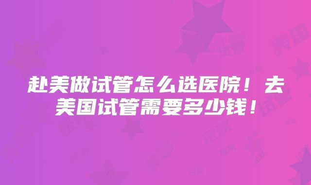 赴美做试管怎么选医院!去美国试管需要多少钱!