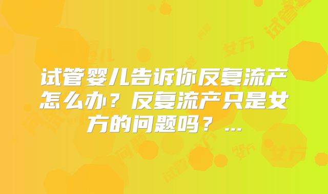 试管婴儿告诉你反复流产怎么办?反复流产只是女方的问题吗?...