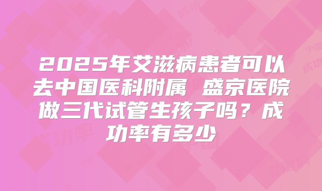2025年艾滋病患者可以去中国医科附属 盛京医院做三代试管生孩子吗？成功率有多少