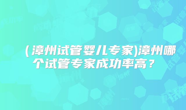 (漳州试管婴儿专家)漳州哪个试管专家成功率高?