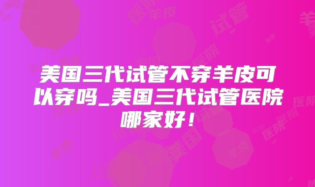 美国三代试管不穿羊皮可以穿吗_美国三代试管医院哪家好！