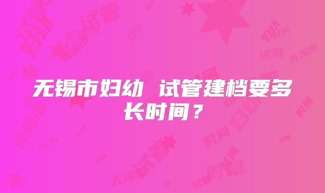 无锡市妇幼 试管建档要多长时间?