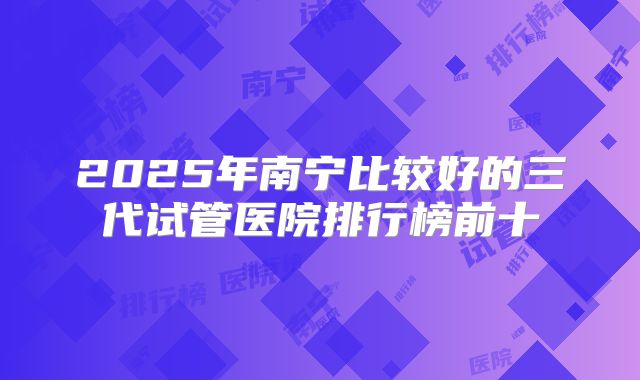 2025年南宁比较好的三代试管医院排行榜前十
