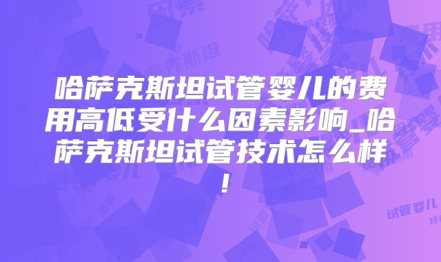 哈萨克斯坦试管婴儿的费用高低受什么因素影响_哈萨克斯坦试管技术怎么样！