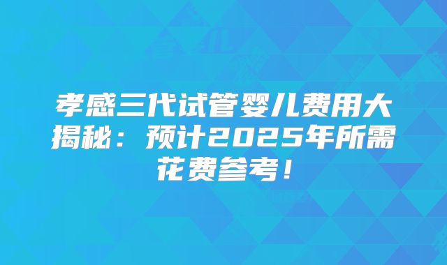 孝感三代试管婴儿费用大揭秘：预计2025年所需花费参考！