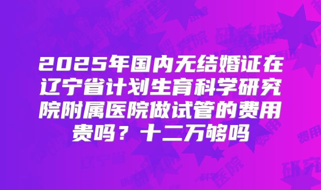2025年国内无结婚证在辽宁省计划生育科学研究院附属医院做试管的费用贵吗？十二万够吗
