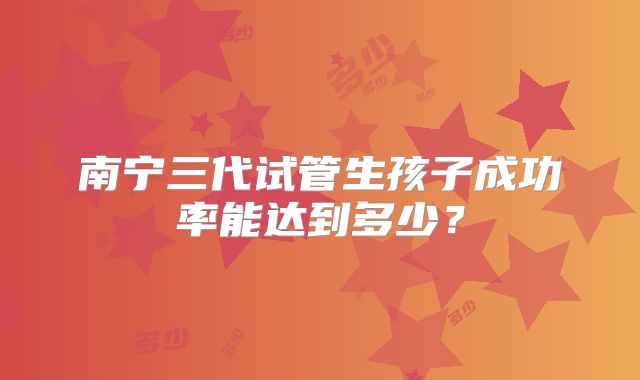 南宁三代试管生孩子成功率能达到多少?