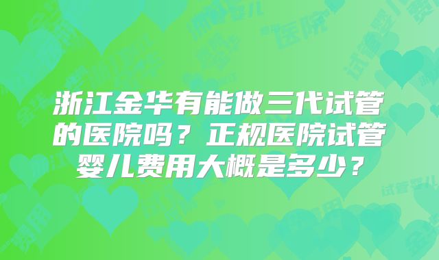 浙江金华有能做三代试管的医院吗？正规医院试管婴儿费用大概是多少？
