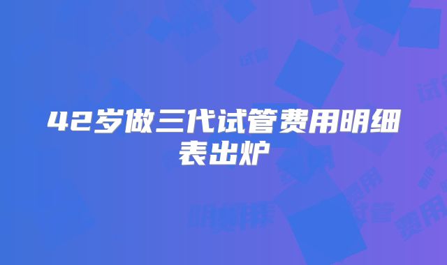 42岁做三代试管费用明细表出炉