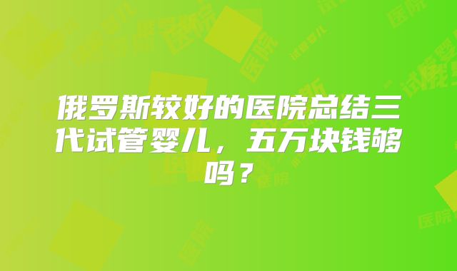 俄罗斯较好的医院总结三代试管婴儿,五万块钱够吗?