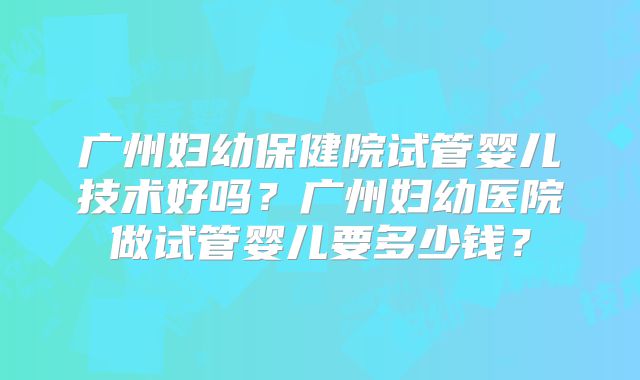 广州妇幼保健院试管婴儿技术好吗？广州妇幼医院做试管婴儿要多少钱？