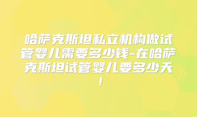 哈萨克斯坦私立机构做试管婴儿需要多少钱-在哈萨克斯坦试管婴儿要多少天！