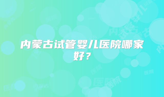 内蒙古试管婴儿医院哪家好?