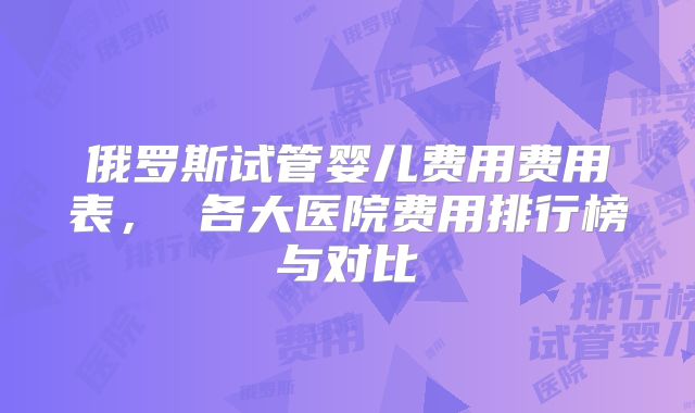 俄罗斯试管婴儿费用费用表， 各大医院费用排行榜与对比