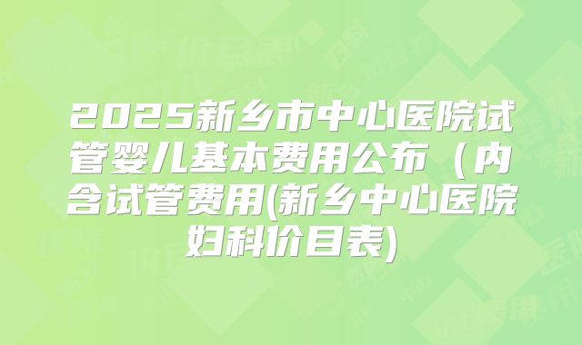 2025新乡市中心医院试管婴儿基本费用公布（内含试管费用(新乡中心医院妇科价目表)